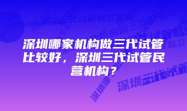 深圳哪家机构做三代试管比较好，深圳三代试管民营机构？