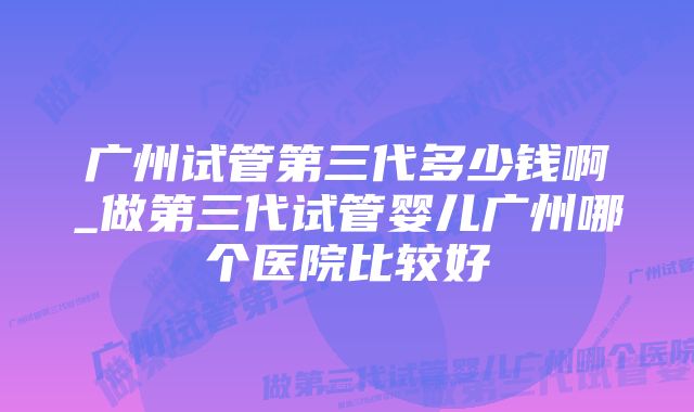 广州试管第三代多少钱啊_做第三代试管婴儿广州哪个医院比较好