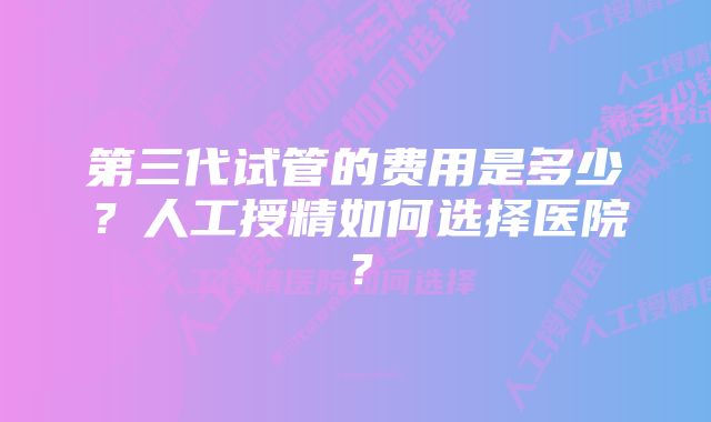 第三代试管的费用是多少？人工授精如何选择医院？