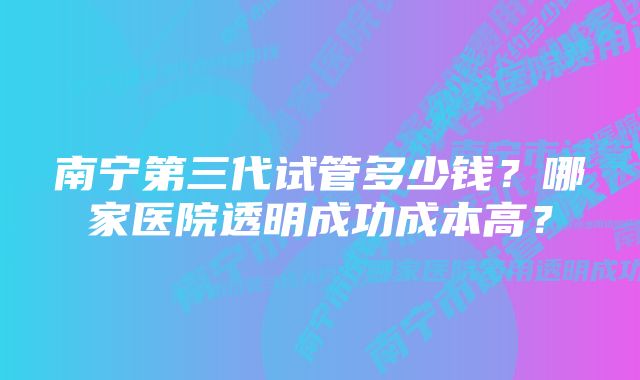 南宁第三代试管多少钱？哪家医院透明成功成本高？