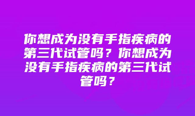 你想成为没有手指疾病的第三代试管吗？你想成为没有手指疾病的第三代试管吗？