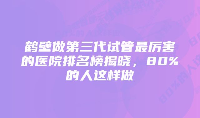 鹤壁做第三代试管最厉害的医院排名榜揭晓，80%的人这样做