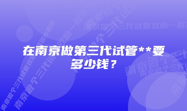 在南京做第三代试管**要多少钱？