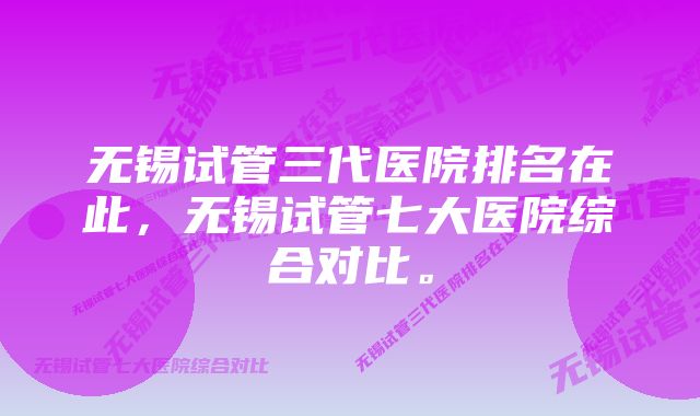 无锡试管三代医院排名在此，无锡试管七大医院综合对比。