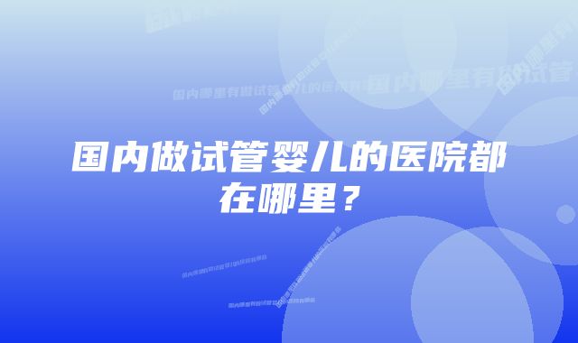 国内做试管婴儿的医院都在哪里？