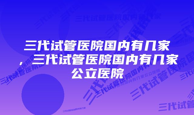 三代试管医院国内有几家，三代试管医院国内有几家公立医院