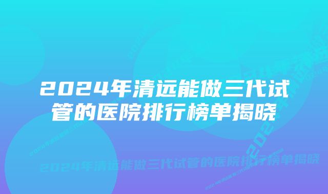 2024年清远能做三代试管的医院排行榜单揭晓