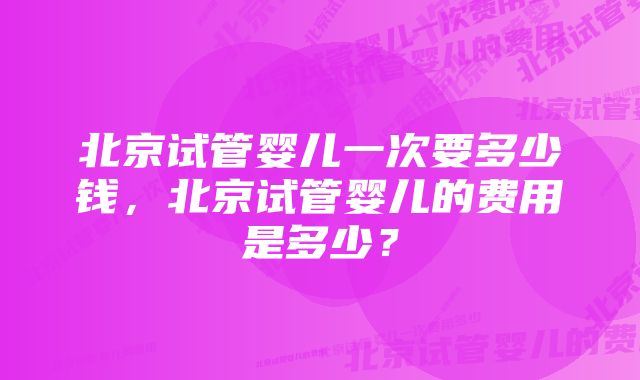 北京试管婴儿一次要多少钱，北京试管婴儿的费用是多少？