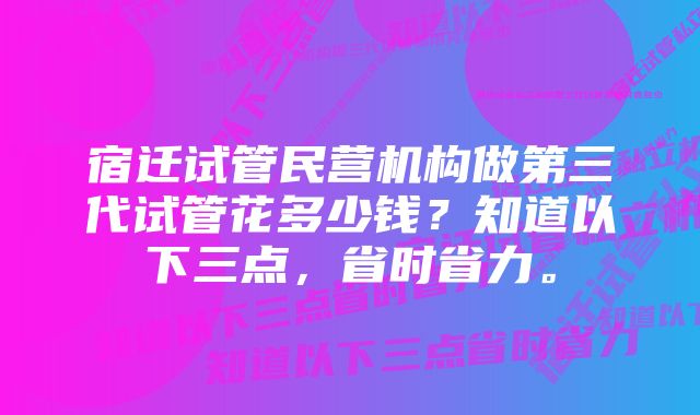 宿迁试管民营机构做第三代试管花多少钱？知道以下三点，省时省力。