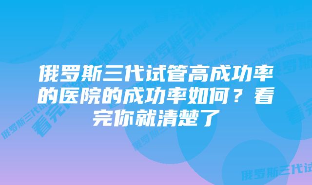 俄罗斯三代试管高成功率的医院的成功率如何？看完你就清楚了