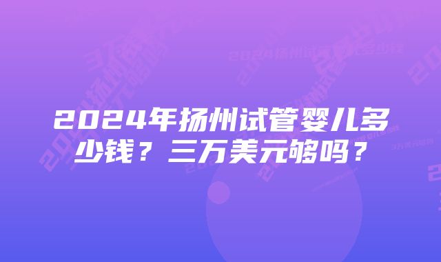 2024年扬州试管婴儿多少钱？三万美元够吗？