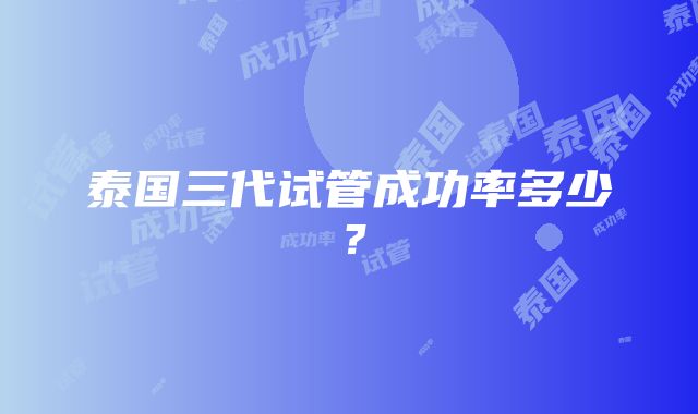 泰国三代试管成功率多少？