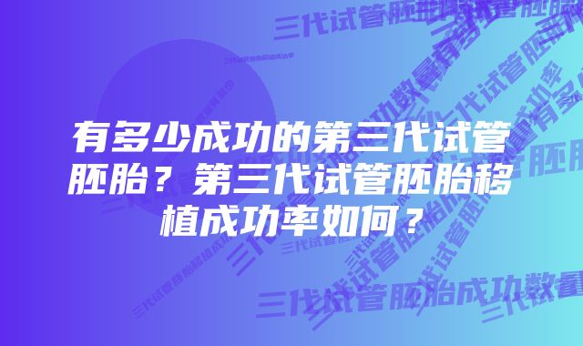 有多少成功的第三代试管胚胎？第三代试管胚胎移植成功率如何？