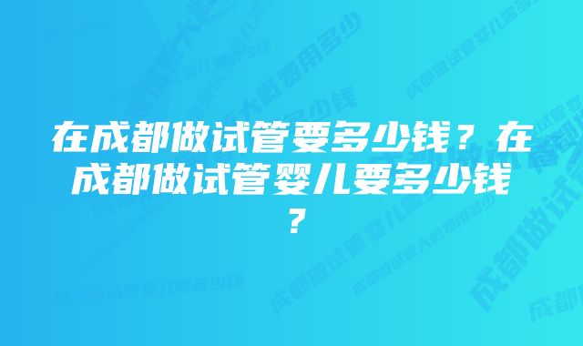 在成都做试管要多少钱？在成都做试管婴儿要多少钱？