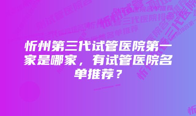 忻州第三代试管医院第一家是哪家，有试管医院名单推荐？