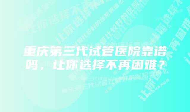 重庆第三代试管医院靠谱吗，让你选择不再困难？