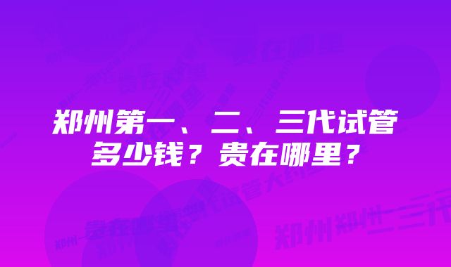 郑州第一、二、三代试管多少钱？贵在哪里？