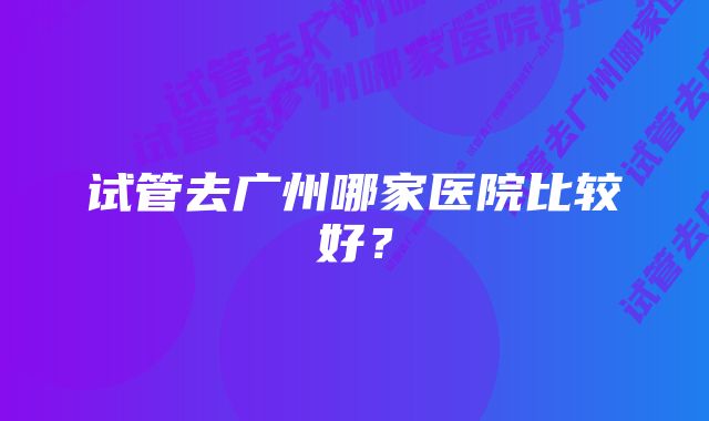 试管去广州哪家医院比较好？