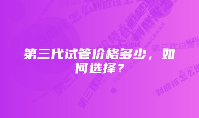 第三代试管价格多少，如何选择？