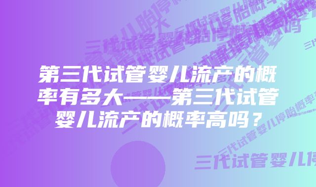 第三代试管婴儿流产的概率有多大——第三代试管婴儿流产的概率高吗？