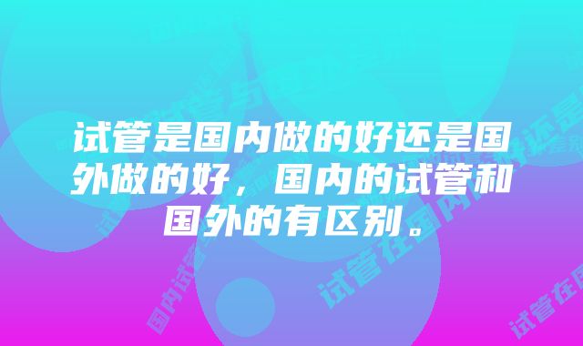 试管是国内做的好还是国外做的好，国内的试管和国外的有区别。