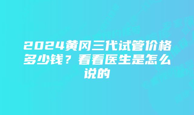 2024黄冈三代试管价格多少钱？看看医生是怎么说的