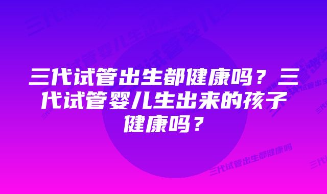 三代试管出生都健康吗？三代试管婴儿生出来的孩子健康吗？