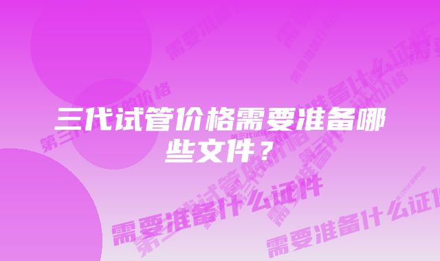 三代试管价格需要准备哪些文件？