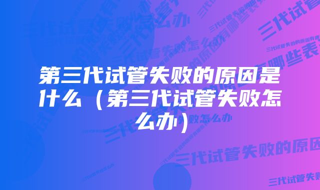 第三代试管失败的原因是什么（第三代试管失败怎么办）