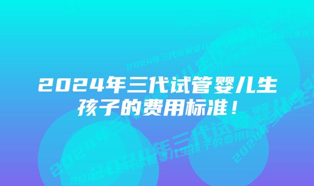 2024年三代试管婴儿生孩子的费用标准！