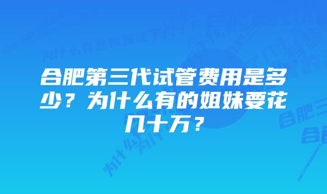 合肥第三代试管费用是多少？为什么有的姐妹要花几十万？