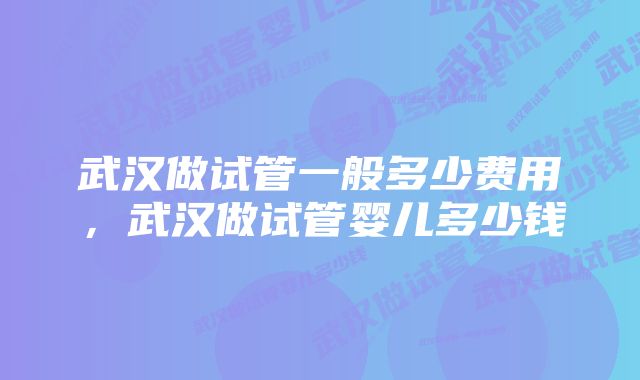 武汉做试管一般多少费用，武汉做试管婴儿多少钱