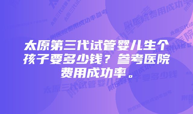 太原第三代试管婴儿生个孩子要多少钱？参考医院费用成功率。