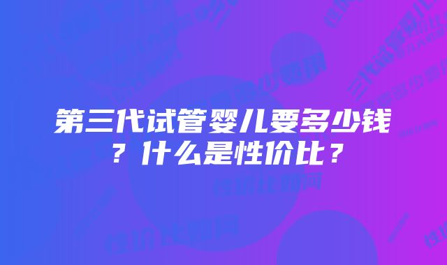 第三代试管婴儿要多少钱？什么是性价比？