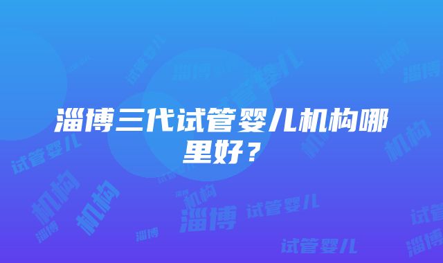 淄博三代试管婴儿机构哪里好？