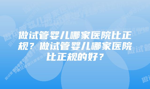 做试管婴儿哪家医院比正规？做试管婴儿哪家医院比正规的好？