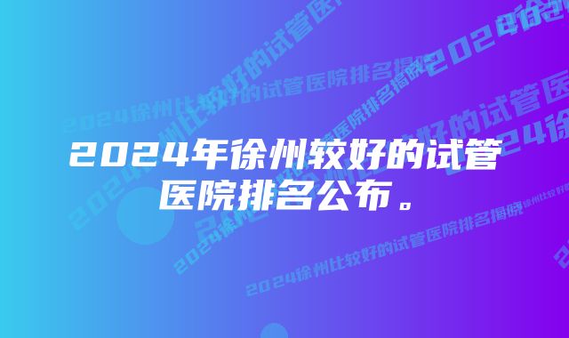 2024年徐州较好的试管医院排名公布。