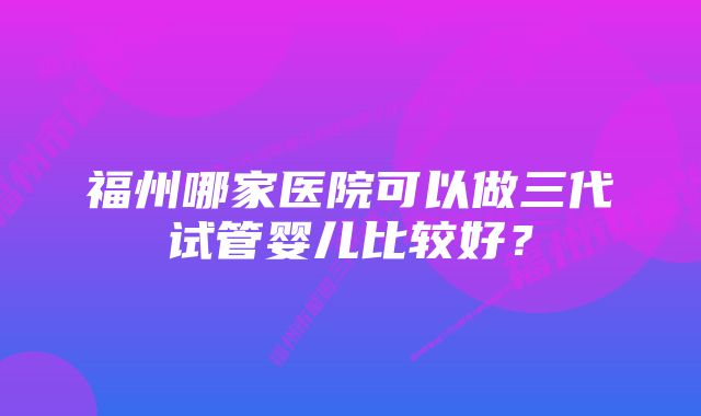 福州哪家医院可以做三代试管婴儿比较好？