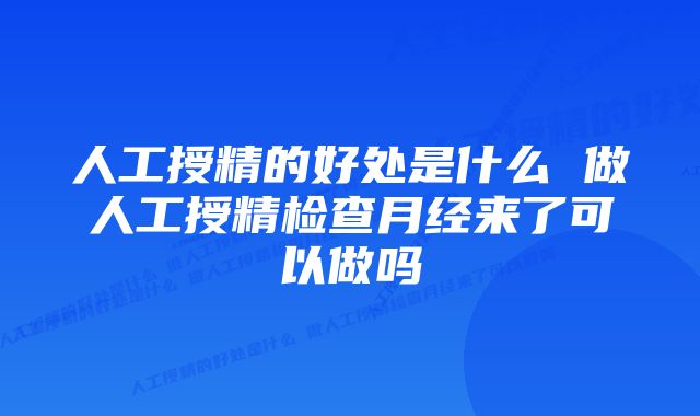 人工授精的好处是什么 做人工授精检查月经来了可以做吗