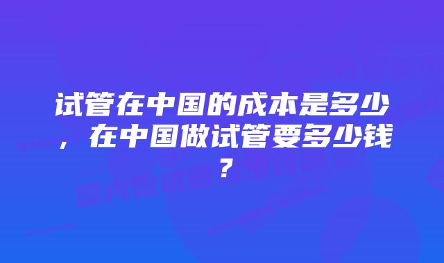 试管在中国的成本是多少，在中国做试管要多少钱？