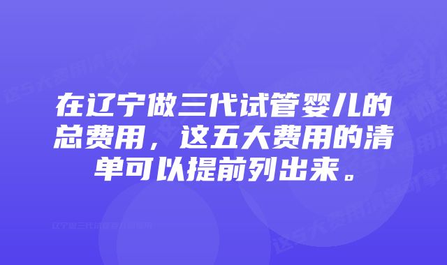 在辽宁做三代试管婴儿的总费用，这五大费用的清单可以提前列出来。