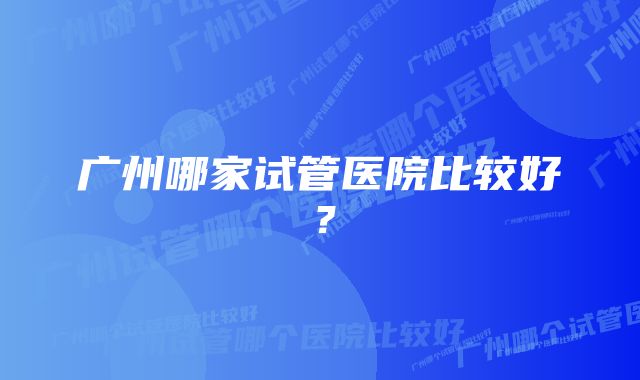 广州哪家试管医院比较好？