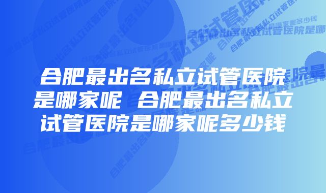 合肥最出名私立试管医院是哪家呢 合肥最出名私立试管医院是哪家呢多少钱