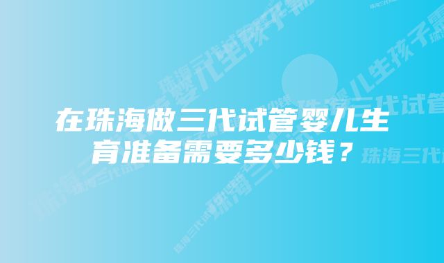 在珠海做三代试管婴儿生育准备需要多少钱？