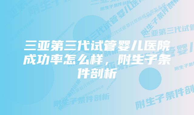 三亚第三代试管婴儿医院成功率怎么样，附生子条件剖析