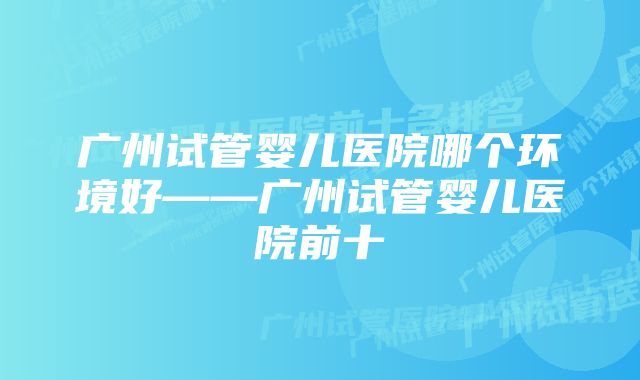 广州试管婴儿医院哪个环境好——广州试管婴儿医院前十