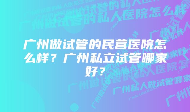 广州做试管的民营医院怎么样？广州私立试管哪家好？