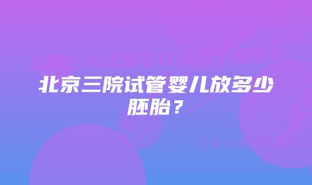 北京三院试管婴儿放多少胚胎？