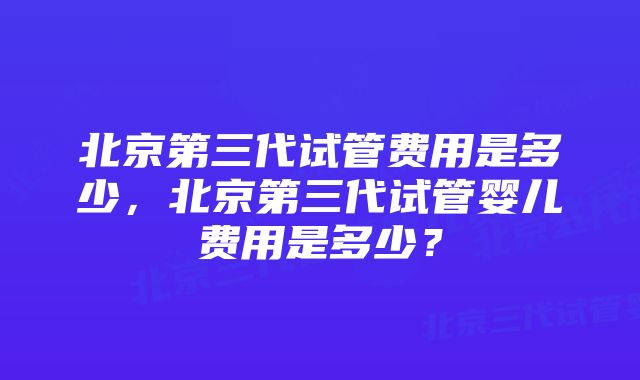 北京第三代试管费用是多少，北京第三代试管婴儿费用是多少？