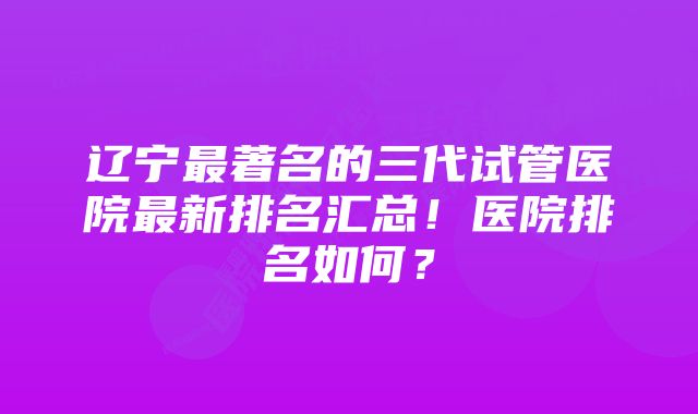 辽宁最著名的三代试管医院最新排名汇总！医院排名如何？